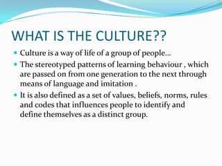 WHAT IS THE CULTURE??
 Culture is a way of life of a group of people…
 The stereotyped patterns of learning behaviour , which
are passed on from one generation to the next through
means of language and imitation .
 It is also defined as a set of values, beliefs, norms, rules
and codes that influences people to identify and
define themselves as a distinct group.
 