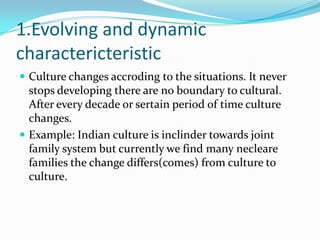 1.Evolving and dynamic
charactericteristic
 Culture changes accroding to the situations. It never
stops developing there are no boundary to cultural.
After every decade or sertain period of time culture
changes.
 Example: Indian culture is inclinder towards joint
family system but currently we find many necleare
families the change differs(comes) from culture to
culture.
 