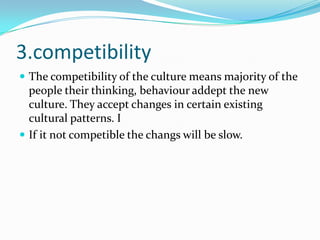 3.competibility
 The competibility of the culture means majority of the
people their thinking, behaviour addept the new
culture. They accept changes in certain existing
cultural patterns. I
 If it not competible the changs will be slow.
 