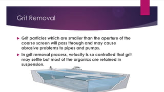 Grit Removal
 Grit particles which are smaller than the aperture of the
coarse screen will pass through and may cause
abrasive problems to pipes and pumps.
 In grit removal process, velocity is so controlled that grit
may settle but most of the organics are retained in
suspension.
 