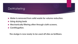 DeWatering
 Water is removed from solid waste for volume reduction.
 Using drying beds
 Mechanically filtering often through cloth screens.
 Centrifugation.
The sludge is now ready to be used off sites as fertilizers.
 