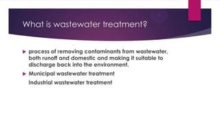 What is wastewater treatment?
 process of removing contaminants from wastewater,
both runoff and domestic and making it suitable to
discharge back into the environment.
 Municipal wastewater treatment
Industrial wastewater treatment
 