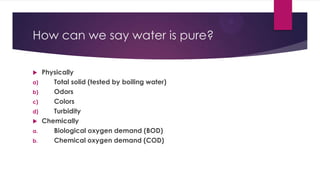 How can we say water is pure?
 Physically
a) Total solid (tested by boiling water)
b) Odors
c) Colors
d) Turbidity
 Chemically
a. Biological oxygen demand (BOD)
b. Chemical oxygen demand (COD)
 