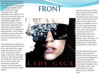 The main focus of the image is
Lady Gaga, the solo artist. She is
projecting herself. This digipak
is modeled around the artist
which makes the image
dominant; hence, more
appealing to the audiences. The
front cover portrays a close-up
of lady gaga, wearing black
fashionable goggles with a
diamond reflection on them;
representing a glamorous feel
along with a dark shadowy
effect from the left, making her
more attractive. She’s looking
inside the camera with a bit of
her shiny lips open to gives
more of a sensuous feel to the
viewer’s.
The background is dark due to
which the solo artist is the main
focus. This Front cover image
depicts that the genre of the
music concentrates on the
image of the artist, rather than
the music. Her bold and bright
look makes her stand out from
the rest of the albums. The
conventions include the
shimmer and the blings that
usually pop starts have in their
albums.
The size and the layout of the
Font is appropriate according
to the modern era. Even
though the main image is the
center of attention, the artist’s
name is quite visible as it is
written in capitalized form in
red. She is representing her
name in a bold manner. The
name of the artist is written
in a different font with
pointed edges whereas the
title font seems more of a
signature type, “The Fame”. As
it is placed inside the black
shades, it gives a glamorous
feel and gives a smoky effect.
FRONT
Low Key light has been used.
A light is being projected
from the left. It gives a feel of
a girly persona as shimmer is
used. And she looks like a
celebrity who prefers to stay
in the dark and wants to stay
in her shell, as she’s only
exposed from one side.
Hence, giving a shadowy
effect.
 