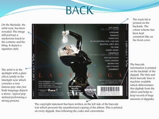 BACK The track list is
printed on the
backside. The
colour scheme has
been kept
consistent like on
the front cover.
The barcode
information is printed
on the backside of the
digipak. The thin and
thick barcode lines is
machine readable
which differentiates
this digibak from the
others and helps to
keep record of huge
amounts of digipaks.
On the Backside, the
artist now, has been
revealed. The image
still portrays a
mysterious touch to
the costume and the
bling. It depicts a
signature style.
The artist is in the
spotlight with a glare
effect; totally in the
limelight now which
connotes a very
famous pop-star; her
body language depicts
a stereo- typical pop
stylized performing a
strong persona.
The copyright statement has been written on the left side of the barcode
text which prevents the unauthorized copying of the album. This is printed
on every digipak, thus following the codes and conventions.
 
