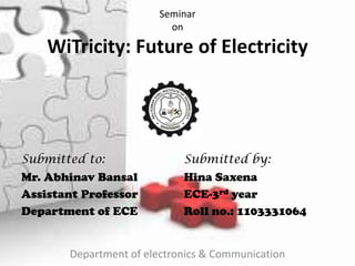 Seminar
on
WiTricity: Future of Electricity
Submitted to:
Mr. Abhinav Bansal
Assistant Professor
Department of ECE
Submitted by:
Hina Saxena
ECE-3rd year
Roll no.: 1103331064
Department of electronics & Communication
 