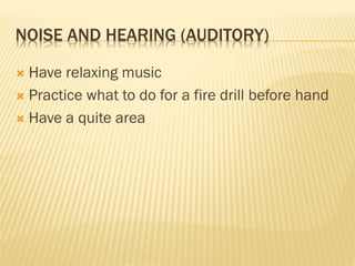NOISE AND HEARING (AUDITORY)
 Have relaxing music
 Practice what to do for a fire drill before hand
 Have a quite area
 