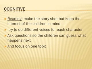COGNITIVE
 Reading: make the story shot but keep the
interest of the children in mind
 try to do different voices for each character
 Ask questions so the children can guess what
happens next
 And focus on one topic
 