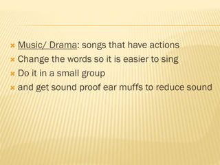  Music/ Drama: songs that have actions
 Change the words so it is easier to sing
 Do it in a small group
 and get sound proof ear muffs to reduce sound
 