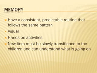 MEMORY
 Have a consistent, predictable routine that
follows the same pattern
 Visual
 Hands on activities
 New item must be slowly transitioned to the
children and can understand what is going on
 