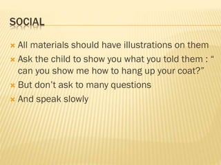 SOCIAL
 All materials should have illustrations on them
 Ask the child to show you what you told them : “
can you show me how to hang up your coat?”
 But don’t ask to many questions
 And speak slowly
 
