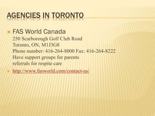 AGENCIES IN TORONTO
 FAS World Canada
250 Scarborough Golf Club Road
Toronto, ON, M1J3G8
Phone number: 416-264-8000 Fax: 416-264-8222
Have support groups for parents
referrals for respite care
 http://www.fasworld.com/contact-us/
 