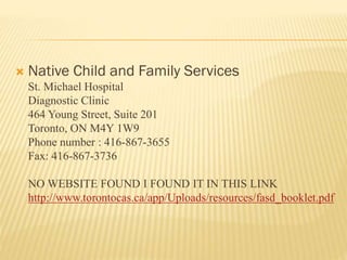  Native Child and Family Services
St. Michael Hospital
Diagnostic Clinic
464 Young Street, Suite 201
Toronto, ON M4Y 1W9
Phone number : 416-867-3655
Fax: 416-867-3736
NO WEBSITE FOUND I FOUND IT IN THIS LINK
http://www.torontocas.ca/app/Uploads/resources/fasd_booklet.pdf
 