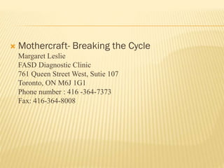  Mothercraft- Breaking the Cycle
Margaret Leslie
FASD Diagnostic Clinic
761 Queen Street West, Sutie 107
Toronto, ON M6J 1G1
Phone number : 416 -364-7373
Fax: 416-364-8008
 