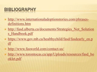 BIBLIOGRAPHY
 http://www.internationaladoptionstories.com/phrases-
definitions.htm
 http://fasd.alberta.ca/documents/Strategies_Not_Solution
s_Handbook.pdf
 https://www.gov.mb.ca/healthychild/fasd/fasdearly_en.p
df
 http://www.fasworld.com/contact-us/
 http://www.torontocas.ca/app/Uploads/resources/fasd_bo
oklet.pdf
 