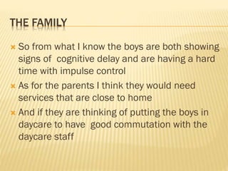 THE FAMILY
 So from what I know the boys are both showing
signs of cognitive delay and are having a hard
time with impulse control
 As for the parents I think they would need
services that are close to home
 And if they are thinking of putting the boys in
daycare to have good commutation with the
daycare staff
 
