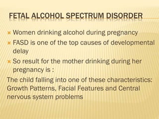FETAL ALCOHOL SPECTRUM DISORDER
 Women drinking alcohol during pregnancy
 FASD is one of the top causes of developmental
delay
 So result for the mother drinking during her
pregnancy is :
The child falling into one of these characteristics:
Growth Patterns, Facial Features and Central
nervous system problems
 