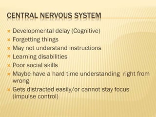 CENTRAL NERVOUS SYSTEM
 Developmental delay (Cognitive)
 Forgetting things
 May not understand instructions
 Learning disabilities
 Poor social skills
 Maybe have a hard time understanding right from
wrong
 Gets distracted easily/or cannot stay focus
(impulse control)
 