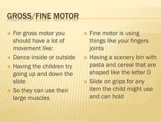 GROSS/FINE MOTOR
 For gross motor you
should have a lot of
movement like:
 Dance inside or outside
 Having the children try
going up and down the
slide
 So they can use their
large muscles
 Fine motor is using
things like your fingers
joints
 Having a scenery bin with
pasta and cereal that are
shaped like the letter O
 Slide on grips for any
item the child might use
and can hold
 