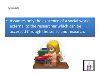 • Assumes only the existence of a social world
external to the researcher which can be
accessed through the sense and research.
Naturalism
 