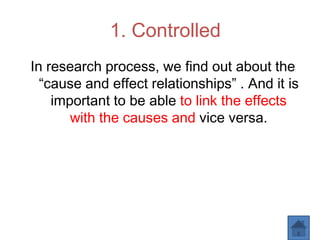 1. Controlled
In research process, we find out about the
“cause and effect relationships” . And it is
important to be able to link the effects
with the causes and vice versa.
 