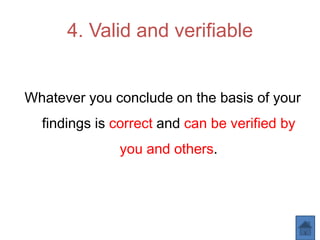 4. Valid and verifiable
Whatever you conclude on the basis of your
findings is correct and can be verified by
you and others.
 