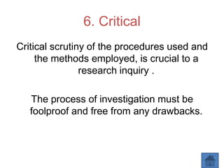 6. Critical
Critical scrutiny of the procedures used and
the methods employed, is crucial to a
research inquiry .
The process of investigation must be
foolproof and free from any drawbacks.
 