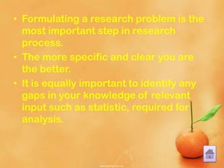 • Formulating a research problem is the
most important step in research
process.
• The more specific and clear you are
the better.
• It is equally important to identify any
gaps in your knowledge of relevant
input such as statistic, required for
analysis.
 