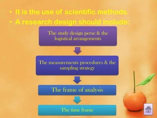 • It is the use of scientific methods.
• A research design should include:
The study design perse & the
logistical arrangements
The measurements procedures & the
sampling strategy
The frame of analysis
The time frame
 