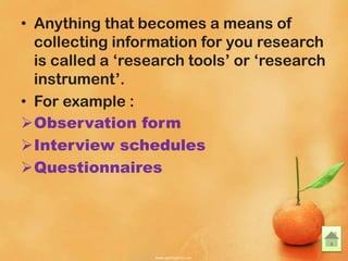 • Anything that becomes a means of
collecting information for you research
is called a ‘research tools’ or ‘research
instrument’.
• For example :
Observation form
Interview schedules
Questionnaires
 