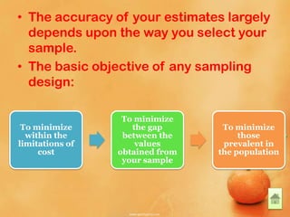 • The accuracy of your estimates largely
depends upon the way you select your
sample.
• The basic objective of any sampling
design:
To minimize
within the
limitations of
cost
To minimize
the gap
between the
values
obtained from
your sample
To minimize
those
prevalent in
the population
 
