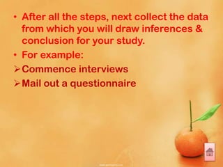• After all the steps, next collect the data
from which you will draw inferences &
conclusion for your study.
• For example:
Commence interviews
Mail out a questionnaire
 