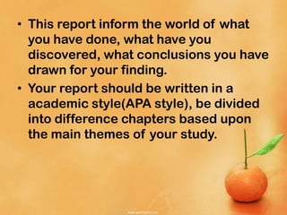 • This report inform the world of what
you have done, what have you
discovered, what conclusions you have
drawn for your finding.
• Your report should be written in a
academic style(APA style), be divided
into difference chapters based upon
the main themes of your study.
 