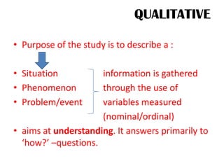 QUALITATIVE
• Purpose of the study is to describe a :
• Situation information is gathered
• Phenomenon through the use of
• Problem/event variables measured
(nominal/ordinal)
• aims at understanding. It answers primarily to
‘how?’ –questions.
 