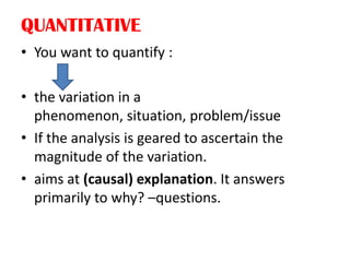 QUANTITATIVE
• You want to quantify :
• the variation in a
phenomenon, situation, problem/issue
• If the analysis is geared to ascertain the
magnitude of the variation.
• aims at (causal) explanation. It answers
primarily to why? –questions.
 