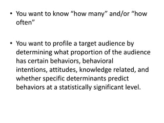 • You want to know “how many” and/or “how
often”
• You want to profile a target audience by
determining what proportion of the audience
has certain behaviors, behavioral
intentions, attitudes, knowledge related, and
whether specific determinants predict
behaviors at a statistically significant level.
 