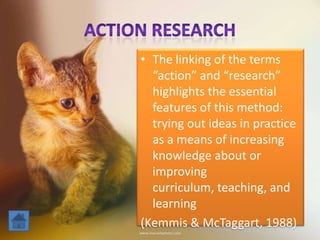 • The linking of the terms
“action” and “research”
highlights the essential
features of this method:
trying out ideas in practice
as a means of increasing
knowledge about or
improving
curriculum, teaching, and
learning
(Kemmis & McTaggart, 1988)
 