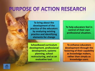 To bring about the
development of the
practice of the educators
by analysing existing
practice and identifying
elements for change
To help educators feel in
control of their own
professional situation.
Schoolbased curriculum
development, professional
development, systems
planning, school
restructuring, and as an
evaluative tool.
To enhance educators
development through the
fostering of their capability
as knowledge makers,
rather than simply as
knowledge users
 