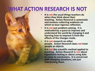 • It is not the usual things teachers do
when they think about their
teaching. Action Research is systematic
and involves collecting evidence on
which to base rigorous reflection.
• It is not just problem-solving. It is
motivated by a quest to improve and
understand the world by changing it and
learning how to improve it from the
effects of the changes made.
• It is not research on other
people. Action Research does not treat
people as objects.
• It is not the scientific method applied to
teaching. Action Research is not about
hypothesis-testing or about using data
to come to conclusions. It is concerned
with changing situations, not just
interpreting them.
 