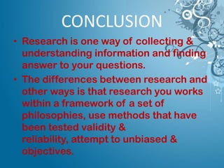 • Research is one way of collecting &
understanding information and finding
answer to your questions.
• The differences between research and
other ways is that research you works
within a framework of a set of
philosophies, use methods that have
been tested validity &
reliability, attempt to unbiased &
objectives.
CONCLUSION
 