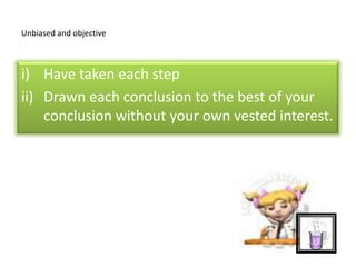 Unbiased and objective
i) Have taken each step
ii) Drawn each conclusion to the best of your
conclusion without your own vested interest.
 