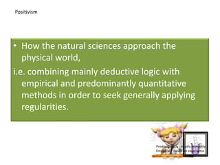 • How the natural sciences approach the
physical world,
i.e. combining mainly deductive logic with
empirical and predominantly quantitative
methods in order to seek generally applying
regularities.
Positivism
Predominantly : mostly or mainly
Empirical : based on experience
 