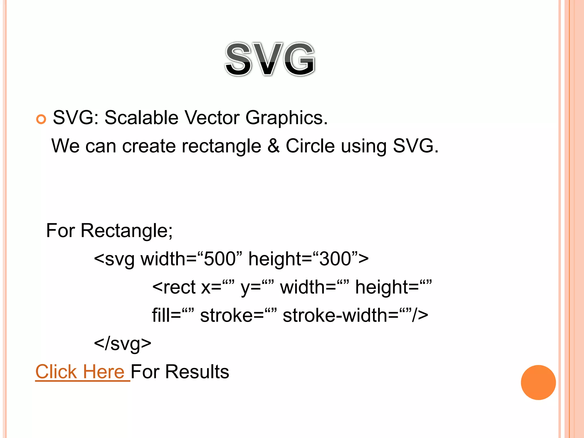  SVG: Scalable Vector Graphics.
We can create rectangle & Circle using SVG.
For Rectangle;
<svg width=“500” height=“300”>
<rect x=“” y=“” width=“” height=“”
fill=“” stroke=“” stroke-width=“”/>
</svg>
Click Here For Results
 