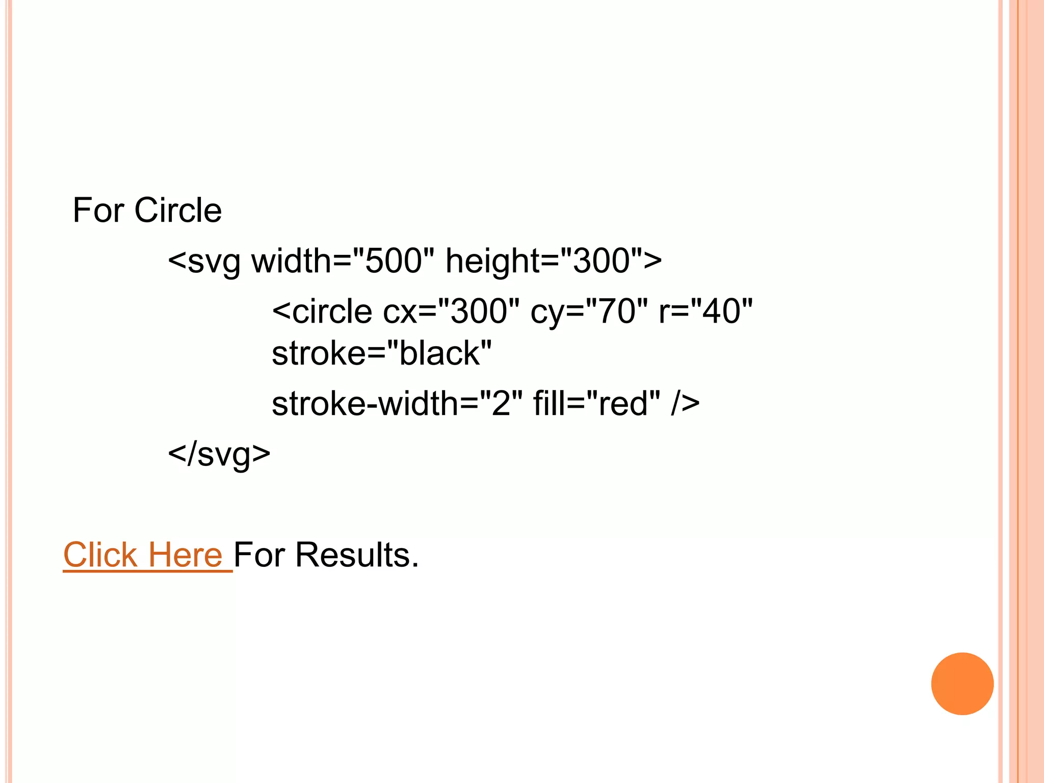 For Circle
<svg width="500" height="300">
<circle cx="300" cy="70" r="40"
stroke="black"
stroke-width="2" fill="red" />
</svg>
Click Here For Results.
 