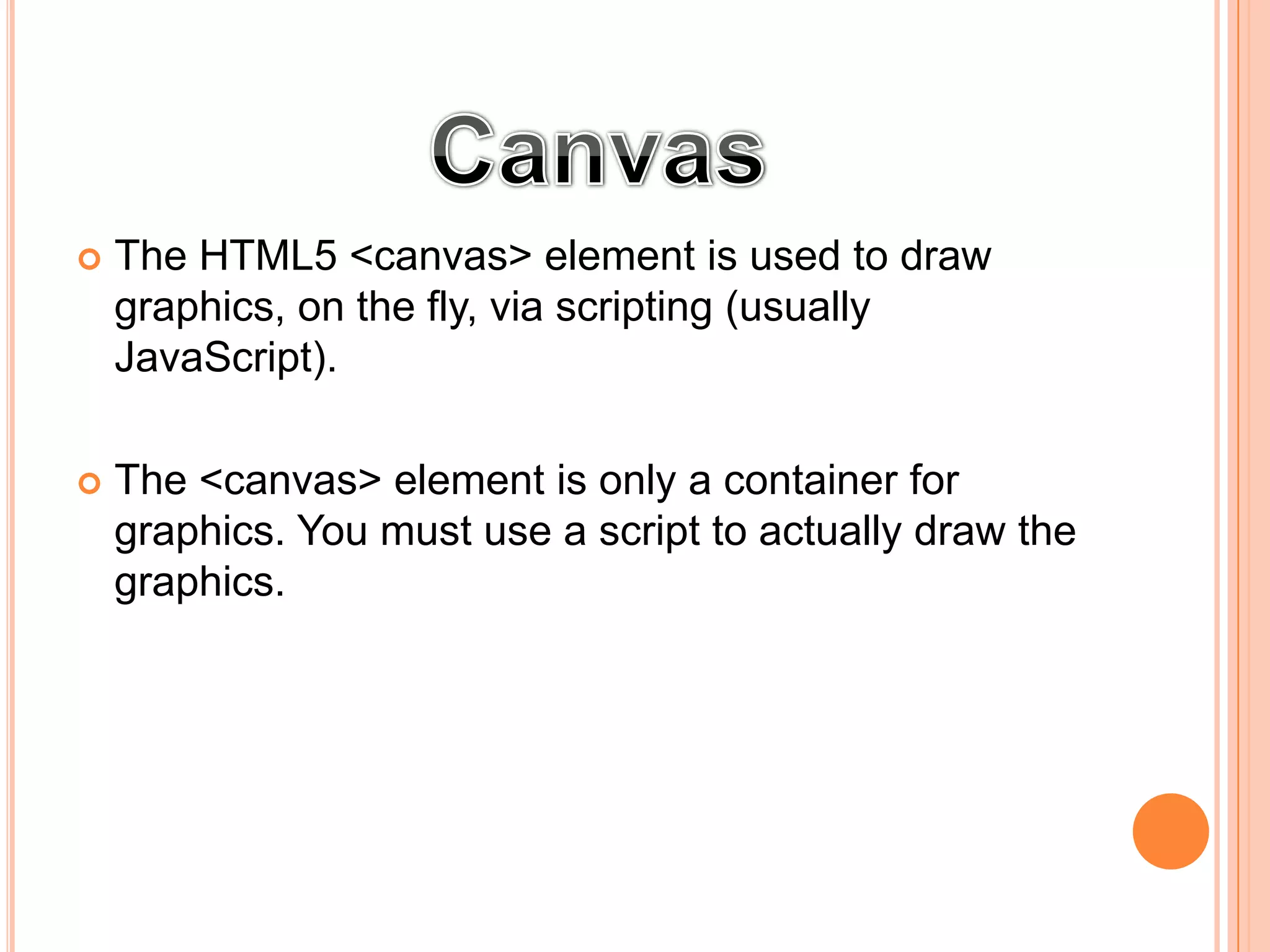  The HTML5 <canvas> element is used to draw
graphics, on the fly, via scripting (usually
JavaScript).
 The <canvas> element is only a container for
graphics. You must use a script to actually draw the
graphics.
 