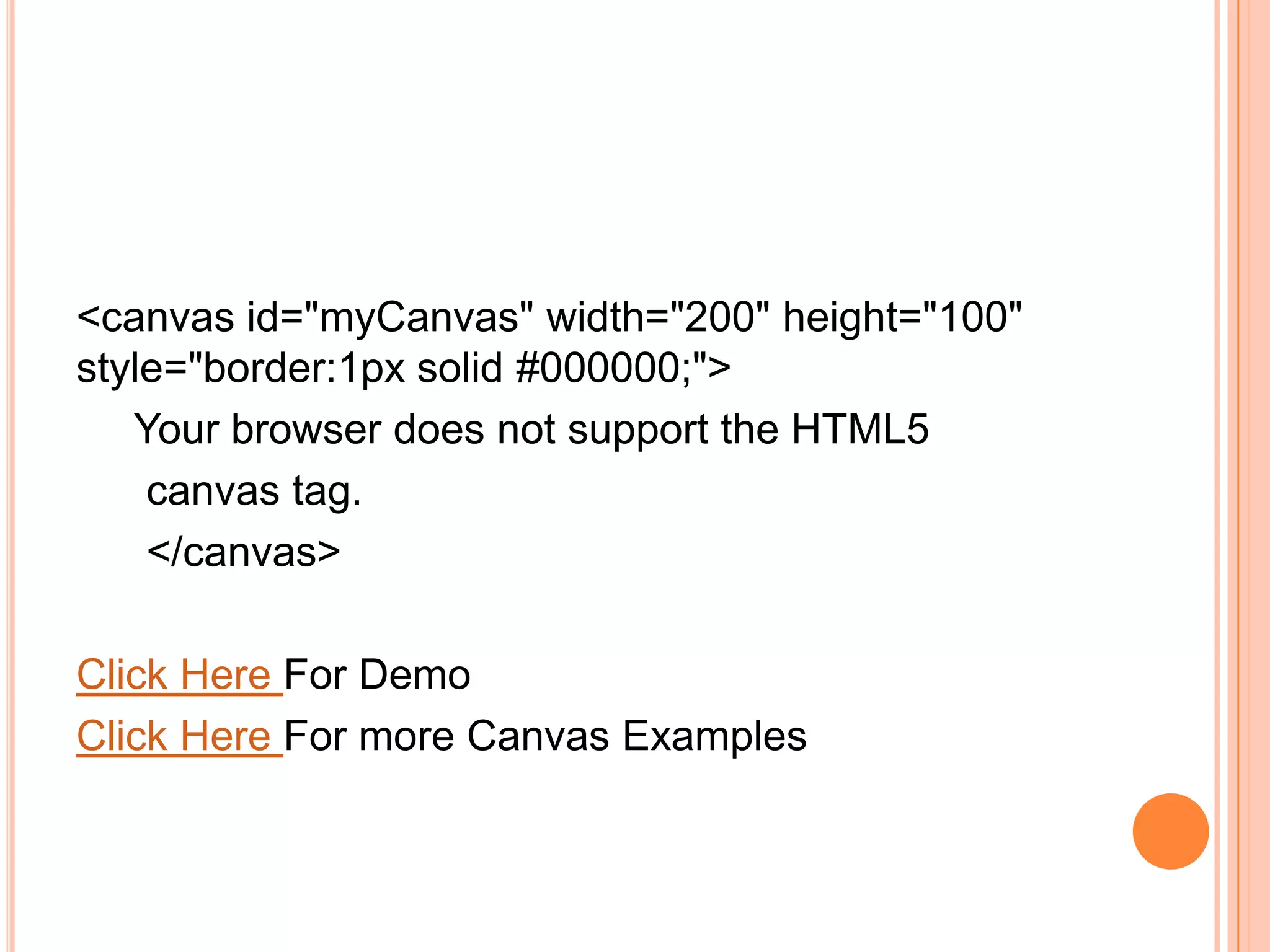<canvas id="myCanvas" width="200" height="100"
style="border:1px solid #000000;">
Your browser does not support the HTML5
canvas tag.
</canvas>
Click Here For Demo
Click Here For more Canvas Examples
 