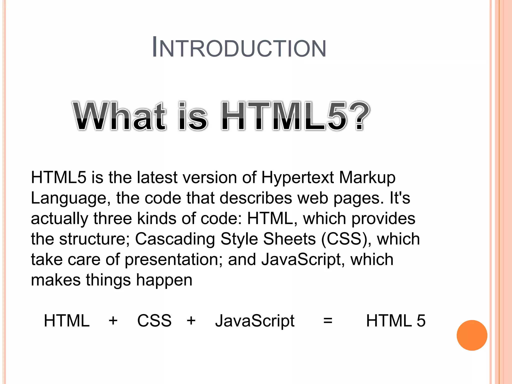 INTRODUCTION
HTML5 is the latest version of Hypertext Markup
Language, the code that describes web pages. It's
actually three kinds of code: HTML, which provides
the structure; Cascading Style Sheets (CSS), which
take care of presentation; and JavaScript, which
makes things happen
HTML + CSS + JavaScript = HTML 5
 