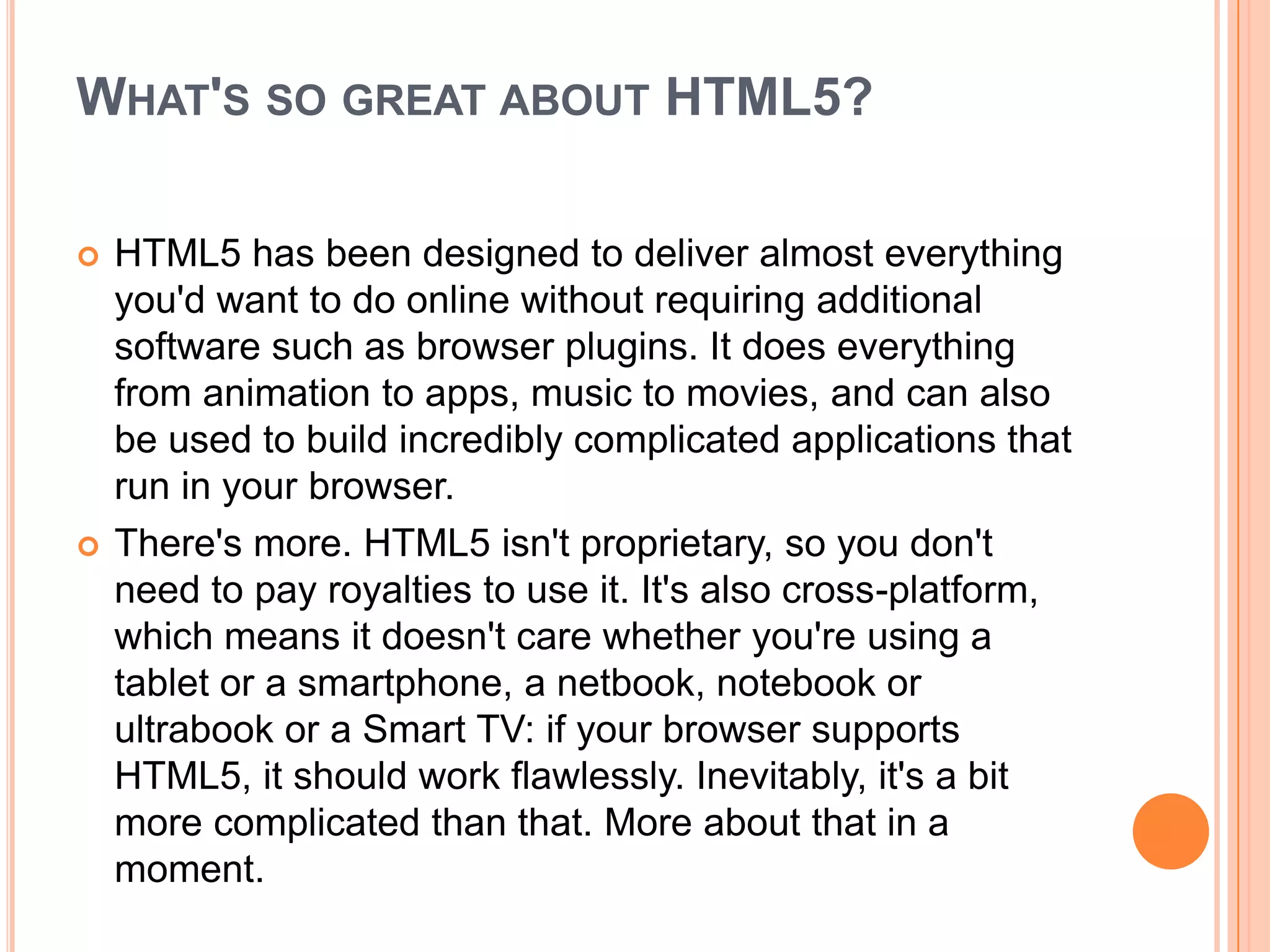 WHAT'S SO GREAT ABOUT HTML5?
 HTML5 has been designed to deliver almost everything
you'd want to do online without requiring additional
software such as browser plugins. It does everything
from animation to apps, music to movies, and can also
be used to build incredibly complicated applications that
run in your browser.
 There's more. HTML5 isn't proprietary, so you don't
need to pay royalties to use it. It's also cross-platform,
which means it doesn't care whether you're using a
tablet or a smartphone, a netbook, notebook or
ultrabook or a Smart TV: if your browser supports
HTML5, it should work flawlessly. Inevitably, it's a bit
more complicated than that. More about that in a
moment.
 