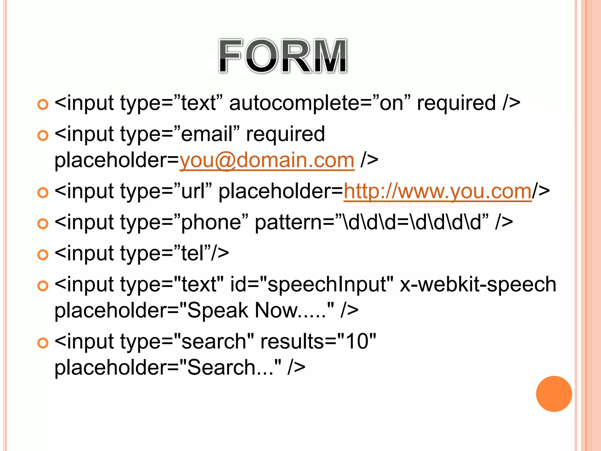  <input type=”text” autocomplete=”on” required />
 <input type=”email” required
placeholder=you@domain.com />
 <input type=”url” placeholder=http://www.you.com/>
 <input type=”phone” pattern=”ddd=dddd” />
 <input type=”tel”/>
 <input type="text" id="speechInput" x-webkit-speech
placeholder="Speak Now....." />
 <input type="search" results="10"
placeholder="Search..." />
 