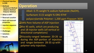 10
Alkali: 0.75 weight % sodium hydroxide (NaOH),
Surfactant: 0.15 weight % ORS-97HF
polyacrylamide Polymer: 1,200 ppm Flopaam 3630
34% Pore Volume of ASP Injection
the 45 wells, which are producing
and 18 injector wells (all vertical or
directional completions)
Viscosity ranged between 20-26 cp
during the ASP portion of injection
and ranges between 28-35 cp with
polymer only injection.
 Chemical Injection
in EOR
 Methods
-Surfactant Method
-Alkaline Method
-Polymer Method
 What is ASP?
 Reservoir Location
 Rock and reservoir
properties
 Injection sequence
 Operations
 Challenges
 Solutions
 Results
 